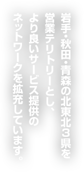 岩手・秋田・青森の北東北3県を営業テリトリーとし、より良いサービス提供のネットワークを拡充しています。